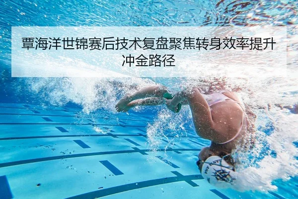 覃海洋世锦赛后技术复盘聚焦转身效率提升冲金路径